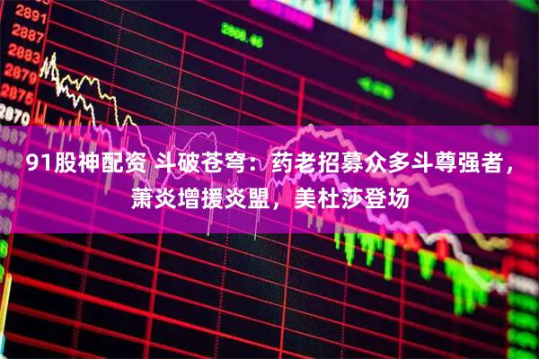 91股神配资 斗破苍穹：药老招募众多斗尊强者，萧炎增援炎盟，美杜莎登场