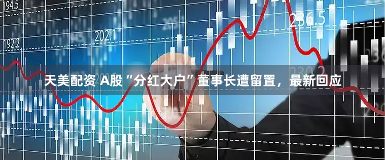 天美配资 A股“分红大户”董事长遭留置，最新回应