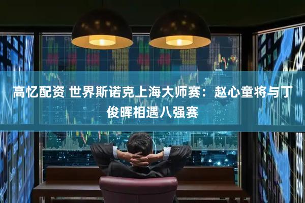 高忆配资 世界斯诺克上海大师赛：赵心童将与丁俊晖相遇八强赛