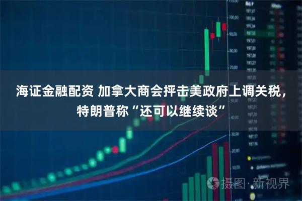 海证金融配资 加拿大商会抨击美政府上调关税，特朗普称“还可以继续谈”