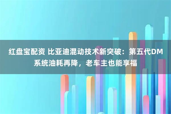 红盘宝配资 比亚迪混动技术新突破：第五代DM系统油耗再降，老车主也能享福