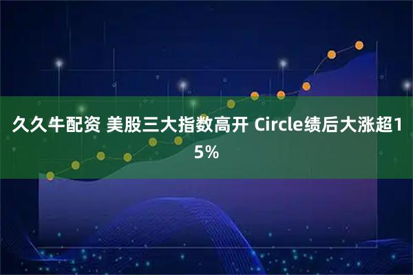 久久牛配资 美股三大指数高开 Circle绩后大涨超15%