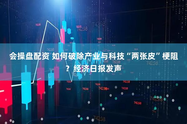 会操盘配资 如何破除产业与科技“两张皮”梗阻？经济日报发声