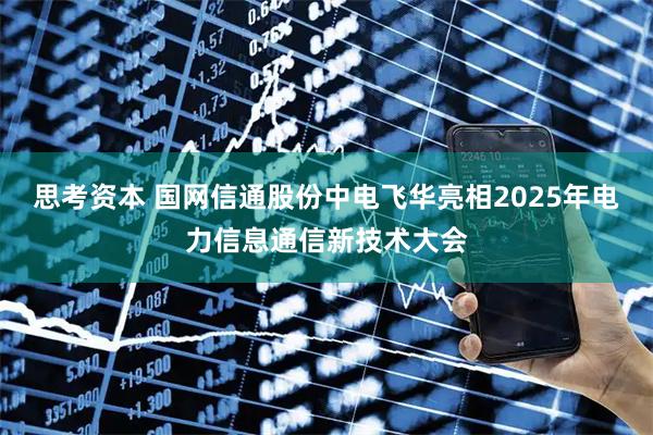 思考资本 国网信通股份中电飞华亮相2025年电力信息通信新技术大会