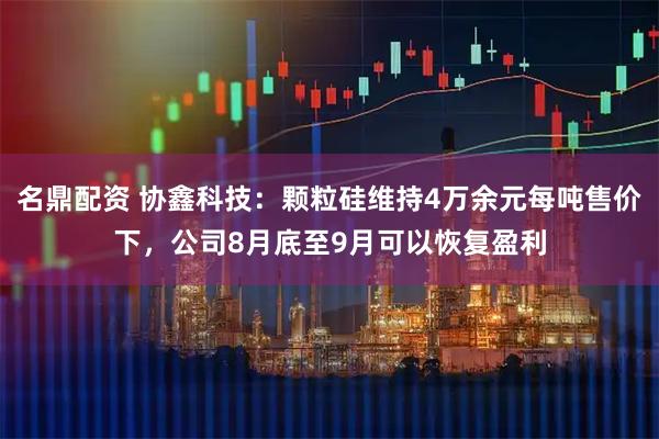名鼎配资 协鑫科技：颗粒硅维持4万余元每吨售价下，公司8月底至9月可以恢复盈利