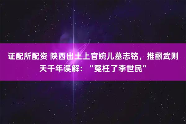 证配所配资 陕西出土上官婉儿墓志铭，推翻武则天千年误解：“冤枉了李世民”