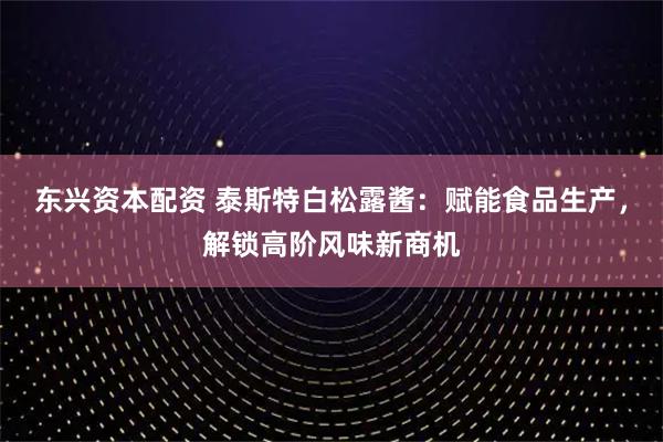 东兴资本配资 泰斯特白松露酱：赋能食品生产，解锁高阶风味新商机