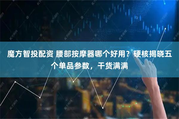 魔方智投配资 腰部按摩器哪个好用？硬核揭晓五个单品参数，干货满满
