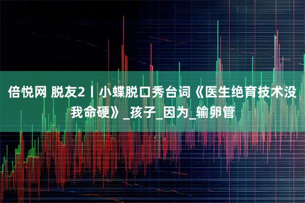 倍悦网 脱友2丨小蝶脱口秀台词《医生绝育技术没我命硬》_孩子_因为_输卵管