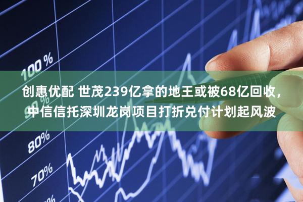 创惠优配 世茂239亿拿的地王或被68亿回收，中信信托深圳龙岗项目打折兑付计划起风波