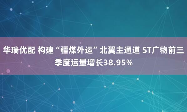 华瑞优配 构建“疆煤外运”北翼主通道 ST广物前三季度运量增长38.95%
