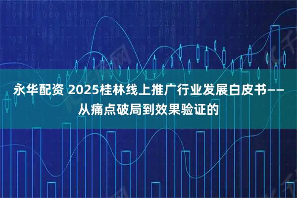 永华配资 2025桂林线上推广行业发展白皮书——从痛点破局到效果验证的