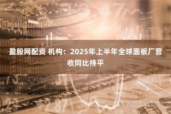 盈股网配资 机构：2025年上半年全球面板厂营收同比持平