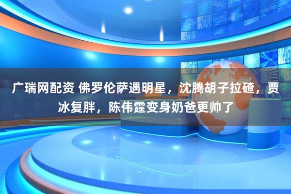 广瑞网配资 佛罗伦萨遇明星，沈腾胡子拉碴，贾冰复胖，陈伟霆变身奶爸更帅了