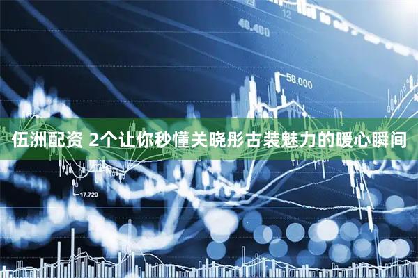 伍洲配资 2个让你秒懂关晓彤古装魅力的暖心瞬间