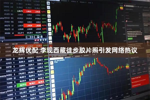 龙辉优配 李现西藏徒步胶片照引发网络热议