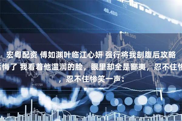 宏粤配资 傅如渊叶临江心妍 强行将我剖腹后攻略对象们后悔了 我看着他温润的脸，眼里却全是鄙夷，忍不住惨笑一声：