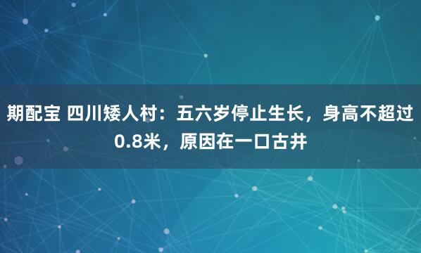期配宝 四川矮人村：五六岁停止生长，身高不超过0.8米，原因在一口古井