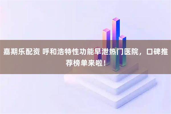 嘉期乐配资 呼和浩特性功能早泄热门医院，口碑推荐榜单来啦！